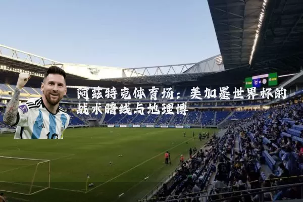 阿兹特克体育场:美加墨世界杯的战术暗线与地理博弈