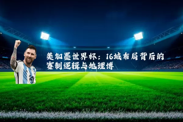 美加墨世界杯:16城布局背后的赛制逻辑与地理博弈
