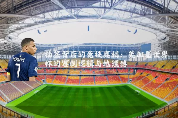 抽签背后的竞技真相:美加墨世界杯的赛制逻辑与地理博弈
