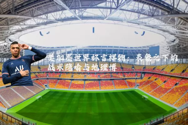 美加墨世界杯吉祥物:表象之下的战术隐喻与地理博弈