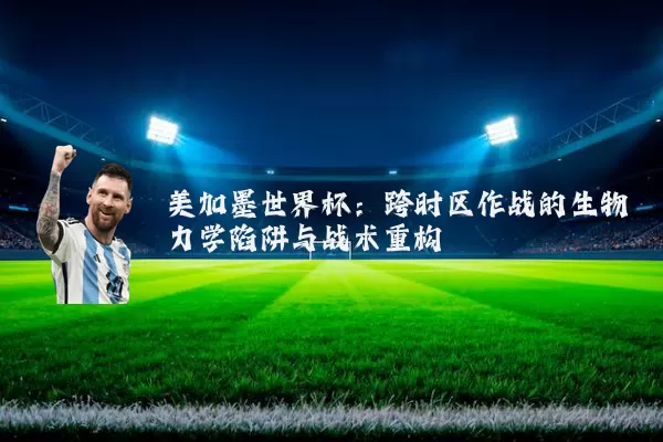 美加墨世界杯：跨时区作战的生物力学陷阱与战术重构