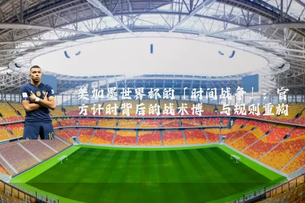 美加墨世界杯的「时间战争」:官方计时背后的战术博弈与规则重构