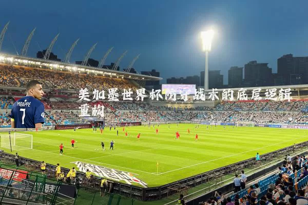 美加墨世界杯防守战术的底层逻辑重构